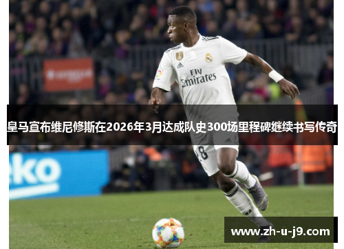 皇马宣布维尼修斯在2026年3月达成队史300场里程碑继续书写传奇