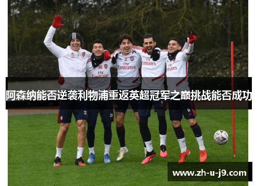 阿森纳能否逆袭利物浦重返英超冠军之巅挑战能否成功